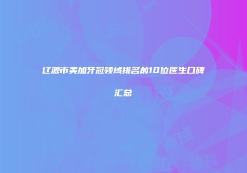 辽源市美加牙冠领域排名前10位医生口碑汇总