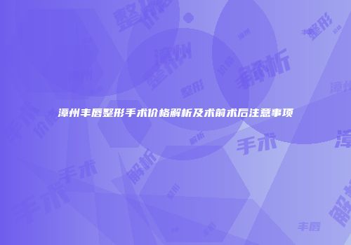漳州丰唇整形手术价格解析及术前术后注意事项