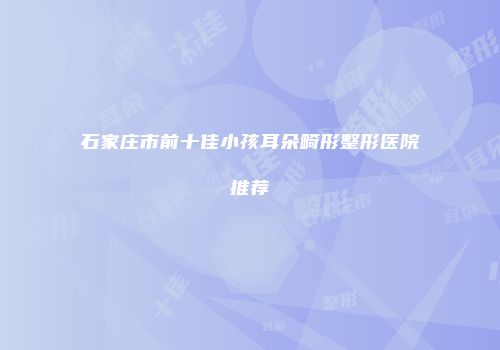石家庄市前十佳小孩耳朵畸形整形医院推荐