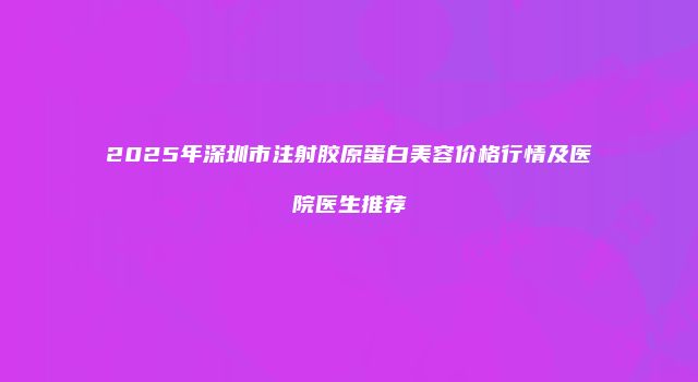 2025年深圳市注射胶原蛋白美容价格行情及医院医生推荐