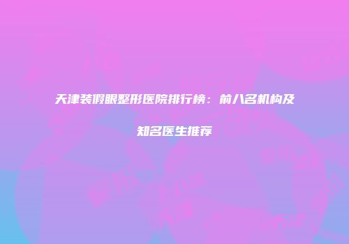 天津装假眼整形医院排行榜：前八名机构及知名医生推荐
