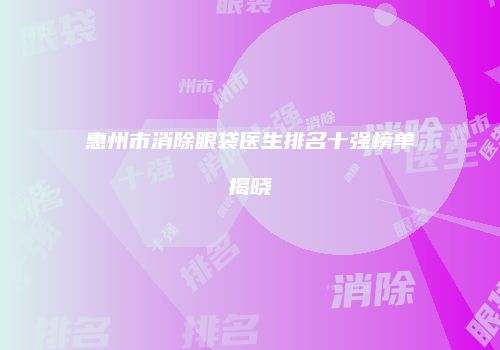 惠州市消除眼袋医生排名十强榜单揭晓