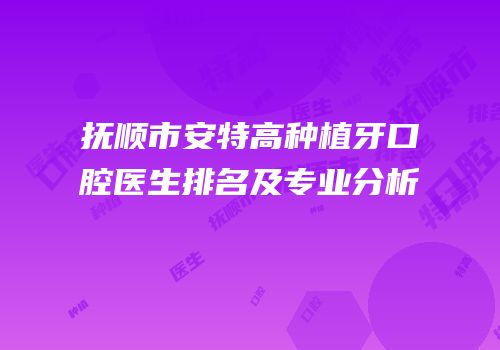 抚顺市安特高种植牙口腔医生排名及专业分析
