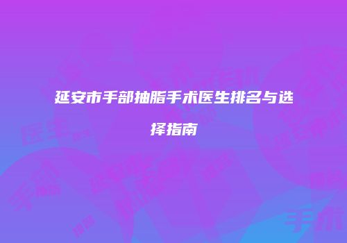 延安市手部抽脂手术医生排名与选择指南