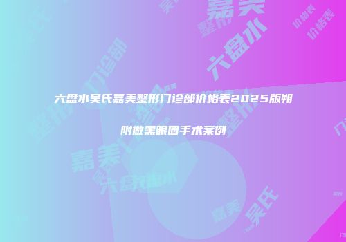 六盘水吴氏嘉美整形门诊部价格表2025版朔附做黑眼圈手术案例
