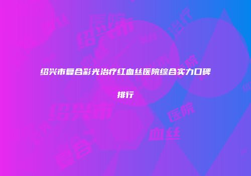 绍兴市复合彩光治疗红血丝医院综合实力口碑排行