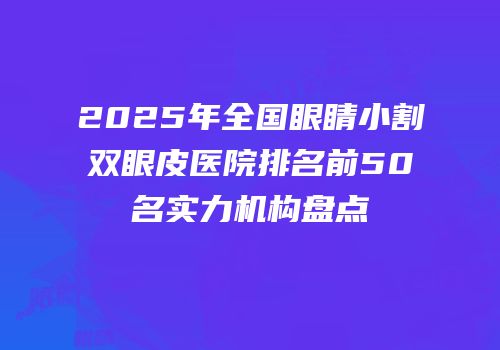 2025年全国眼睛小割双眼皮医院排名前50名实力机构盘点