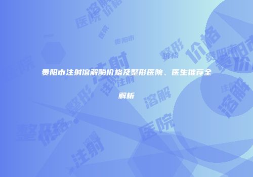 贵阳市注射溶解酶价格及整形医院、医生推荐全解析