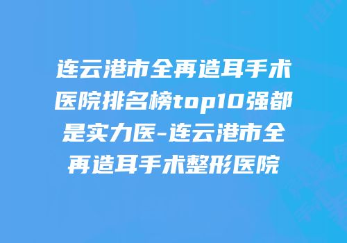 连云港市全再造耳手术医院排名榜top10强都是实力医-连云港市全再造耳手术整形医院
