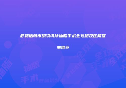 呼和浩特市眼袋切除抽脂手术全攻略及医院医生推荐