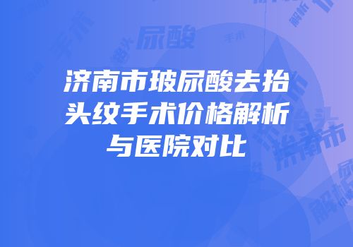 济南市玻尿酸去抬头纹手术价格解析与医院对比