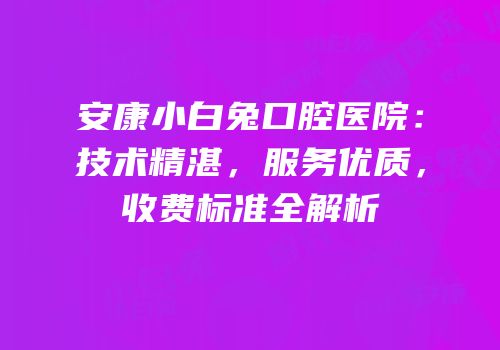 安康小白兔口腔医院：技术精湛，服务优质，收费标准全解析
