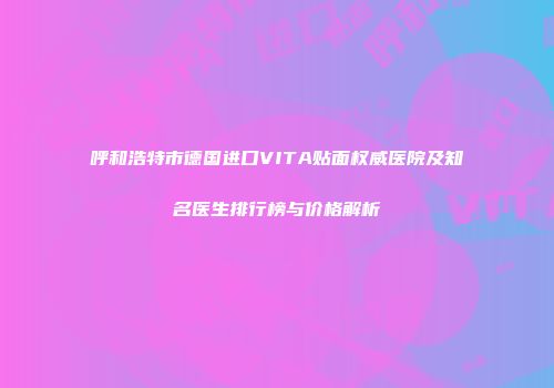 呼和浩特市德国进口VITA贴面权威医院及知名医生排行榜与价格解析