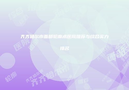 齐齐哈尔市面部轮廓术医院推荐与综合实力排名