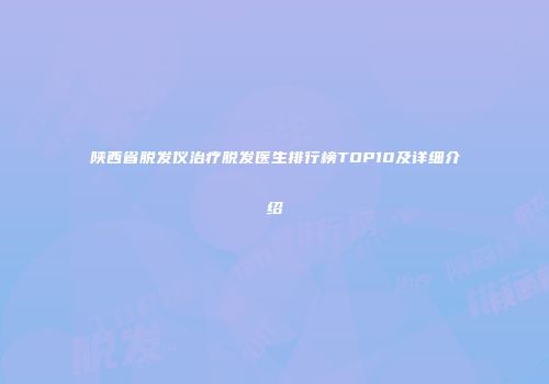 陕西省脱发仪治疗脱发医生排行榜TOP10及详细介绍