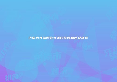 济南市牙齿烤瓷牙美白医院排名及推荐