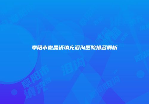 阜阳市微晶瓷填充泪沟医院排名解析