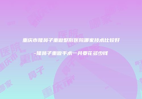 重庆市隆鼻子重做整形医院哪家技术比较好-隆鼻子重做手术一共要花多少钱