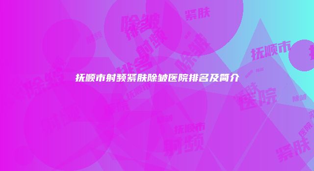 抚顺市射频紧肤除皱医院排名及简介