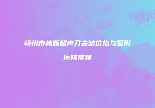 赣州市韩版超声刀去皱价格与整形医院推荐