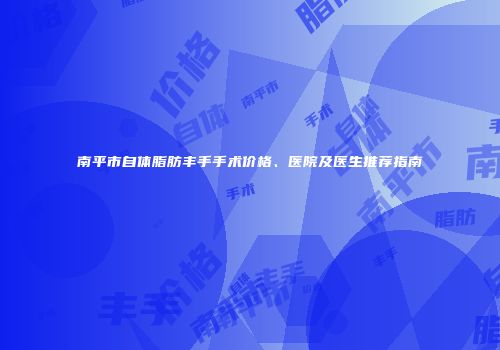 南平市自体脂肪丰手手术价格、医院及医生推荐指南