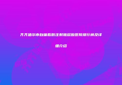 齐齐哈尔市自体脂肪注射玻尿酸医院排行榜及详细介绍