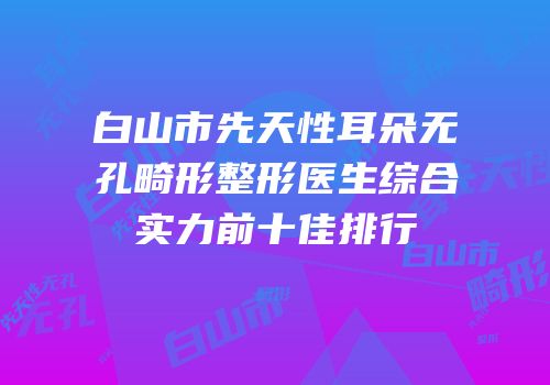 白山市先天性耳朵无孔畸形整形医生综合实力前十佳排行