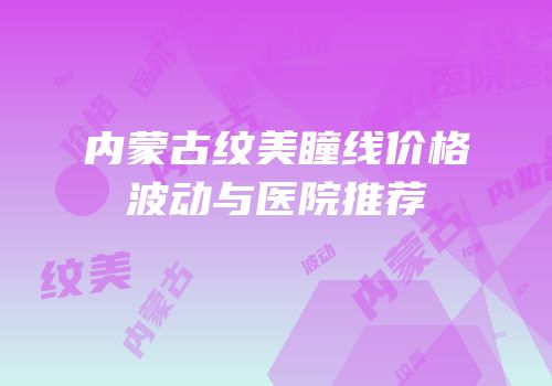 内蒙古纹美瞳线价格波动与医院推荐