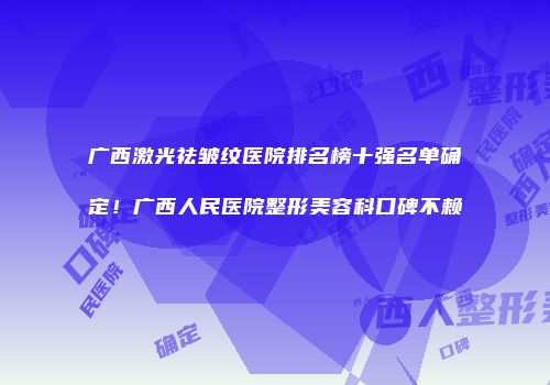广西激光祛皱纹医院排名榜十强名单确定！广西人民医院整形美容科口碑不赖