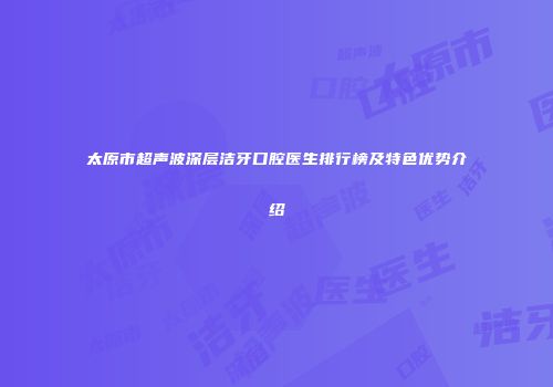太原市超声波深层洁牙口腔医生排行榜及特色优势介绍