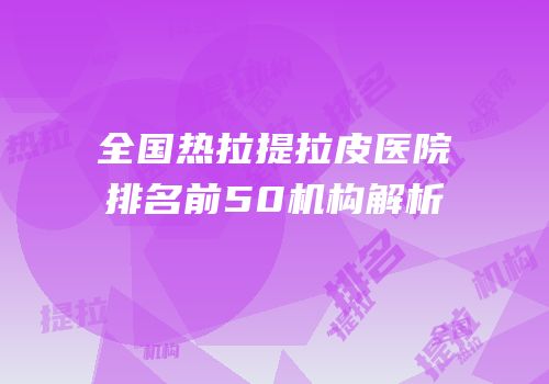全国热拉提拉皮医院排名前50机构解析