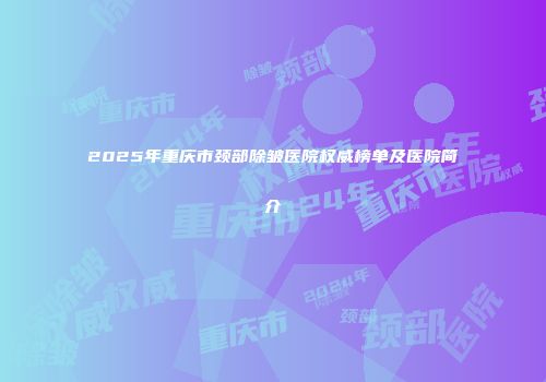 2025年重庆市颈部除皱医院权威榜单及医院简介