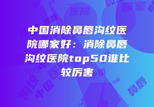 中国消除鼻唇沟纹医院哪家好：消除鼻唇沟纹医院top50谁比较厉害