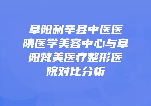 阜阳利辛县中医医院医学美容中心与阜阳梵美医疗整形医院对比分析