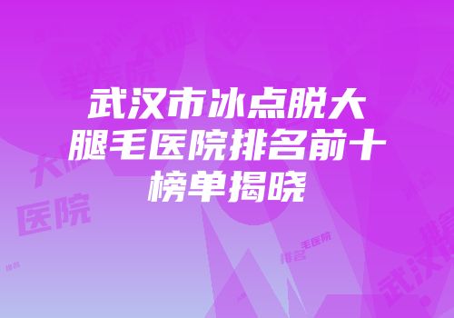 武汉市冰点脱大腿毛医院排名前十榜单揭晓