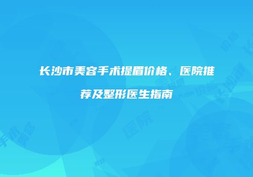 长沙市美容手术提眉价格、医院推荐及整形医生指南