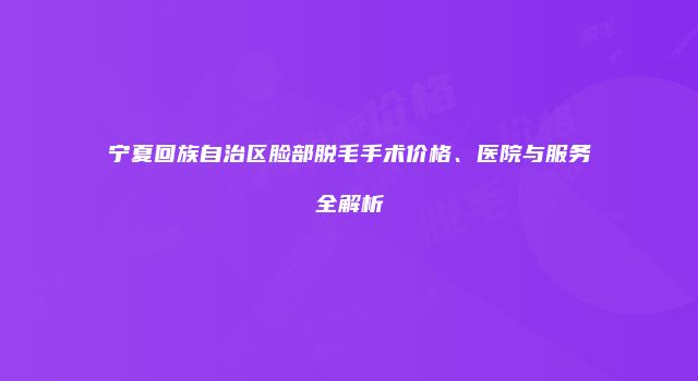 宁夏回族自治区脸部脱毛手术价格、医院与服务全解析