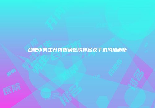 合肥市男生开内眼角医院排名及手术风格解析