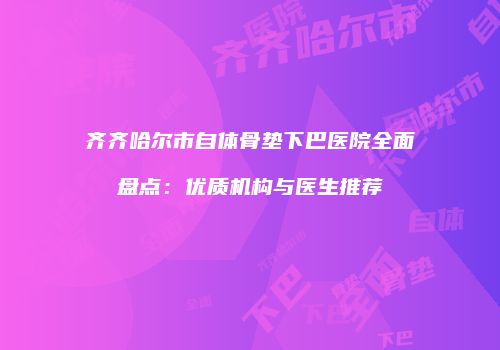 齐齐哈尔市自体骨垫下巴医院全面盘点：优质机构与医生推荐
