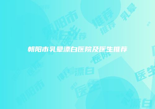 朝阳市乳晕漂白医院及医生推荐