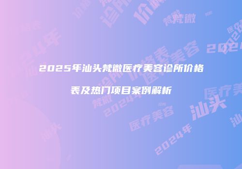 2025年汕头梵微医疗美容诊所价格表及热门项目案例解析