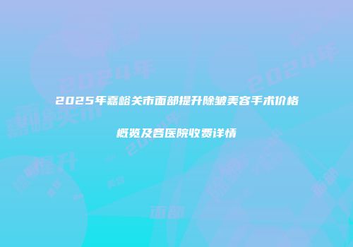 2025年嘉峪关市面部提升除皱美容手术价格概览及各医院收费详情