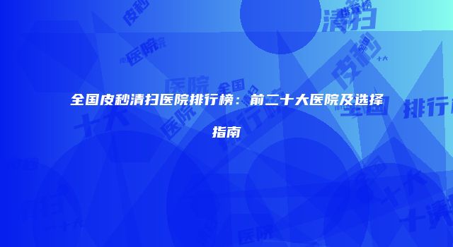 全国皮秒清扫医院排行榜：前二十大医院及选择指南
