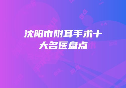 沈阳市附耳手术十大名医盘点