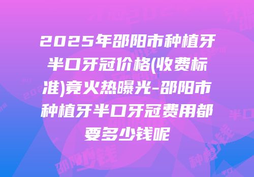 2025年邵阳市种植牙半口牙冠价格(收费标准)竟火热曝光-邵阳市种植牙半口牙冠费用都要多少钱呢