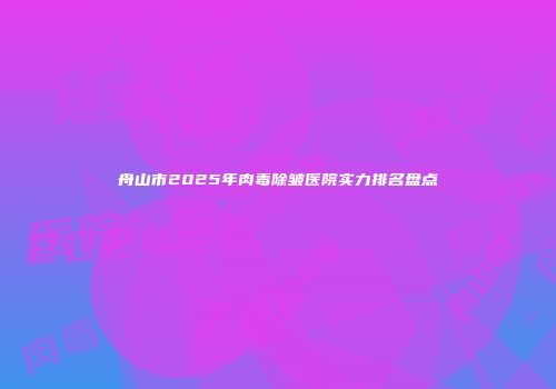 舟山市2025年肉毒除皱医院实力排名盘点