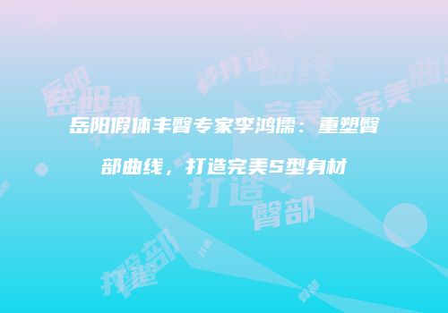 岳阳假体丰臀专家李鸿儒：重塑臀部曲线，打造完美S型身材