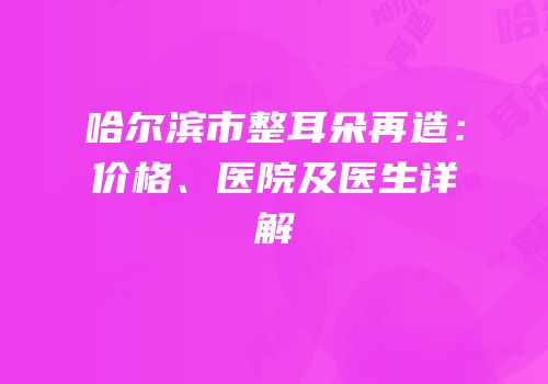 哈尔滨市整耳朵再造：价格、医院及医生详解