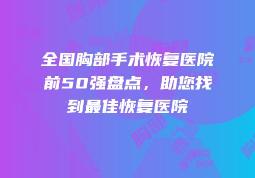全国胸部手术恢复医院前50强盘点，助您找到最佳恢复医院