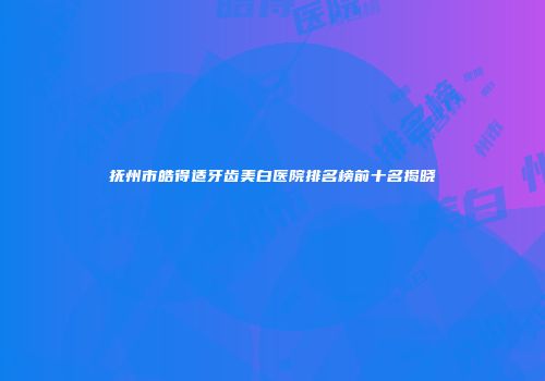 抚州市皓得适牙齿美白医院排名榜前十名揭晓